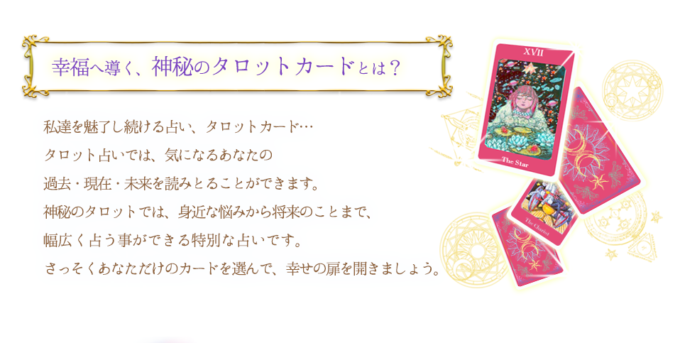 幸福へ導く、神秘のタロットカードとは？ 私達を魅了し続ける占い、タロットカード… タロット占いでは気になるあなたの過去・現在・未来を読み取ることができます。神秘のタロットでは身近な悩みから将来のことまで、幅広く占う事ができる特別な占いです。 さっそくあなただけのカードを選んで、幸せの扉を開きましょう。