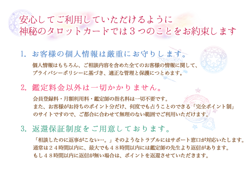 安心してご利用していただけるように、神秘のタロットカードでは4つのことをお約束します
        1.お客様の個人情報は厳重にお守りします。個人情報はもちろん、ご相談内容を含めた全てのお客様の情報に関して、プライバシーポリシーに基づき、適正な管理と保護につとめます。
        2.鑑定料金以外は一切かかりません。会員登録料・月額利用料・鑑定師の指名料は一切不要です。また、お客様がお持ちのポイント分だけ、何度でも占うことのできる「完全ポイント製」のサイトですので、ご都合に合わせて無理のない範囲でご利用いただけます。
        3.返還保証制度をご用意しております。「相談したのに返事がこない…。」そのようなトラブルにはサポート窓口が対応いたします。通常は24時間以内に、最大でも48時間以内には鑑定師の先生より返信があります。もし、48時間以内に返信がない場合は、ポイントを返還させていただきます。
        4.当サイトは鑑定師の先生が、1人ひとりのお客様を鑑定し、その方のためだけにメールで鑑定結果をお送りいたいます。また、様々な特徴や得意分野を持つ先生方が揃っておりますので、お好きな鑑定師をお選び頂けることも特徴の一つです。
        